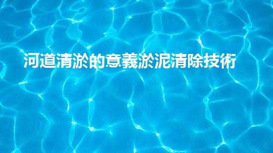 河道清淤的意義淤泥清除技術(shù)革新：突破性應(yīng)用與關(guān)鍵挑戰(zhàn)！